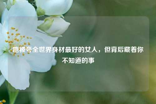 她被夸全世界身材更好的女人，但背后藏着你不知道的事