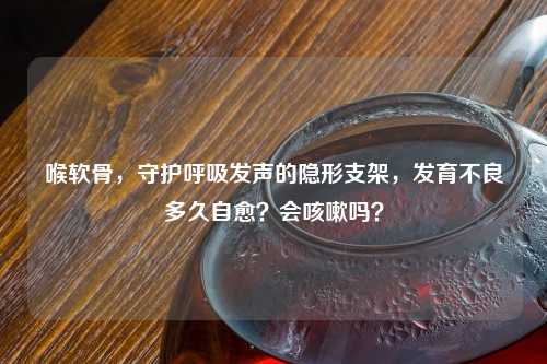喉软骨，守护呼吸发声的隐形支架，发育不良多久自愈？会咳嗽吗？
