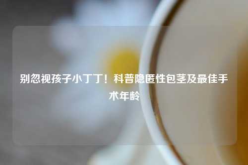 别忽视孩子小丁丁！科普隐匿性包茎及更佳手术年龄