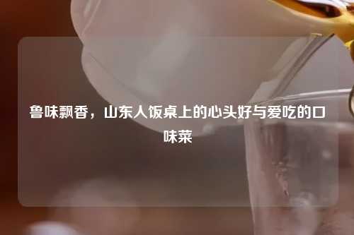 鲁味飘香，山东人饭桌上的心头好与爱吃的口味菜