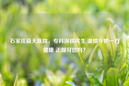 石家庄蓝天医院，专科深耕民生 温情守护一方健康 正规可信吗？