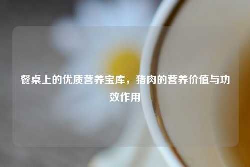 餐桌上的优质营养宝库，猪肉的营养价值与功效作用