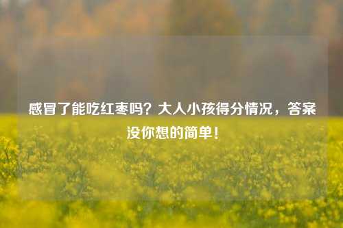 感冒了能吃红枣吗？大人小孩得分情况，答案没你想的简单！