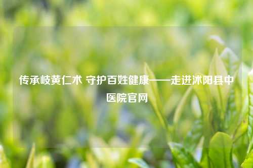 传承岐黄仁术 守护百姓健康——走进沭阳县中医院官网