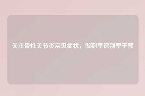 关注骨性关节炎常见症状，做到早识别早干预