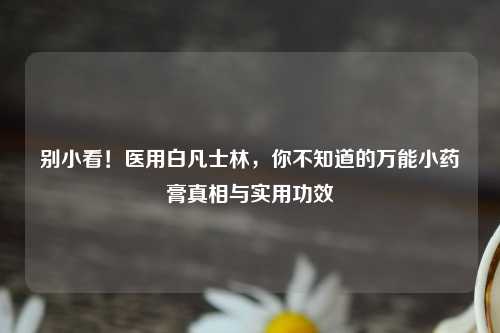 别小看！医用白凡士林，你不知道的万能小药膏真相与实用功效