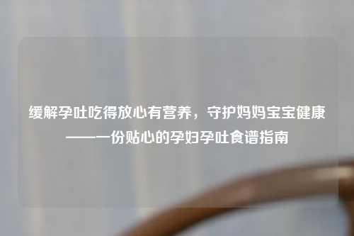 缓解孕吐吃得放心有营养，守护妈妈宝宝健康——一份贴心的孕妇孕吐食谱指南