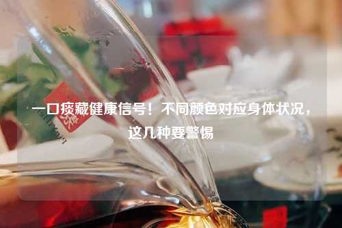 一口痰藏健康信号！不同颜色对应身体状况，这几种要警惕