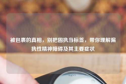 被包裹的真相，别把固执当标签，带你理解偏执性精神障碍及其主要症状
