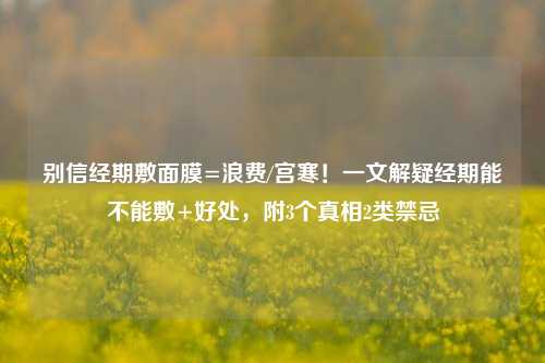 别信经期敷面膜=浪费/宫寒！一文解疑经期能不能敷+好处，附3个真相2类禁忌