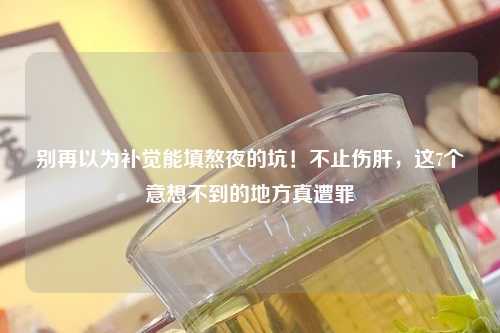 别再以为补觉能填熬夜的坑！不止伤肝，这7个意想不到的地方真遭罪