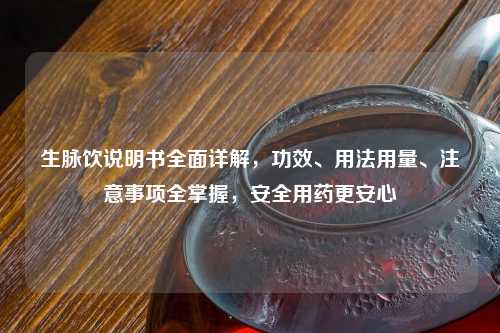 生脉饮说明书全面详解，功效、用法用量、注意事项全掌握，安全用药更安心