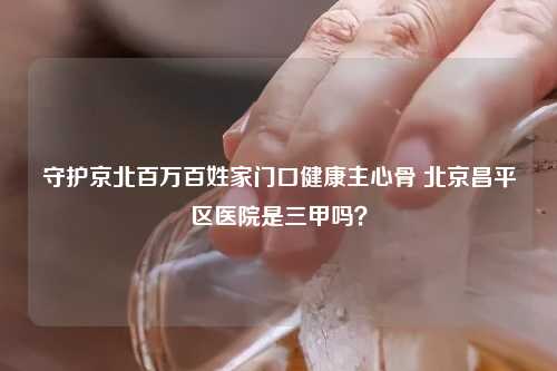 守护京北百万百姓家门口健康主心骨 北京昌平区医院是三甲吗？