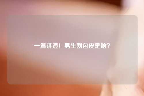 一篇讲透！男生割包皮是啥？