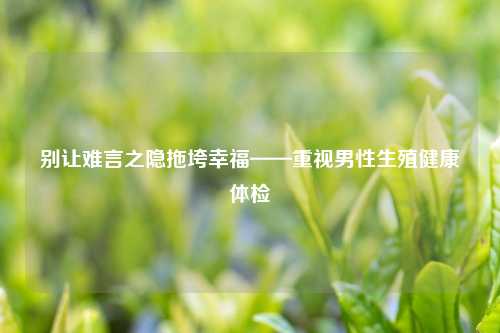 别让难言之隐拖垮幸福——重视男性生殖健康体检