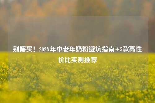 别瞎买！202X年中老年奶粉避坑指南+5款高性价比实测推荐