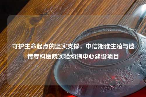 守护生命起点的坚实支撑，中信湘雅生殖与遗传专科医院实验动物中心建设项目