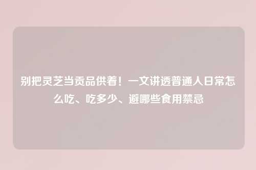 别把灵芝当贡品供着！一文讲透普通人日常怎么吃、吃多少、避哪些食用禁忌