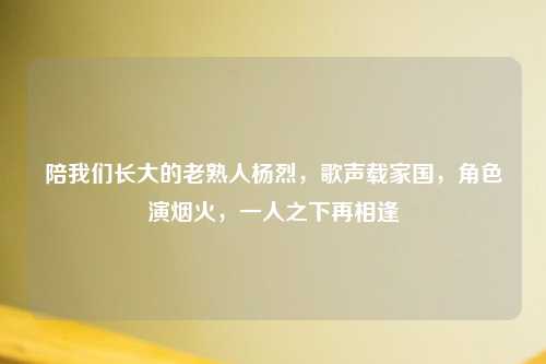 陪我们长大的老熟人杨烈，歌声载家国，角色演烟火，一人之下再相逢