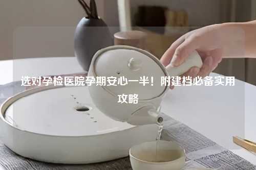 选对孕检医院孕期安心一半！附建档必备实用攻略