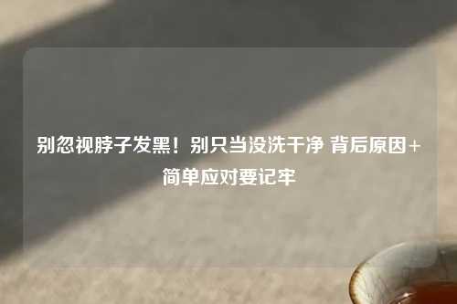 别忽视脖子发黑！别只当没洗干净 背后原因+简单应对要记牢