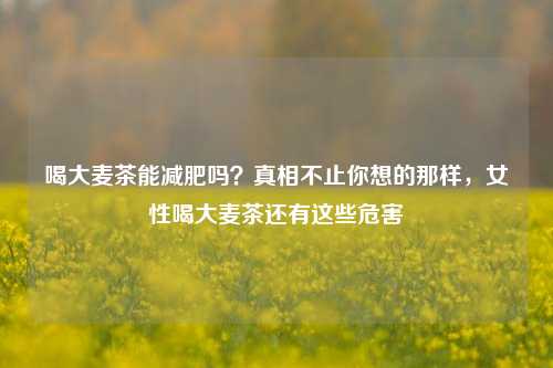 喝大麦茶能减肥吗？真相不止你想的那样，女性喝大麦茶还有这些危害