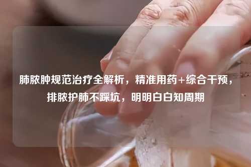 肺脓肿规范治疗全解析，精准用药+综合干预，排脓护肺不踩坑，明明白白知周期