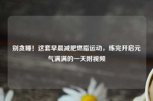 别贪睡！这套早晨减肥燃脂运动，练完开启元气满满的一天附视频