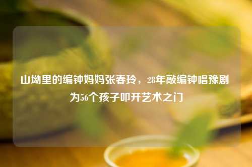 山坳里的编钟妈妈张春玲，28年敲编钟唱豫剧 为56个孩子叩开艺术之门