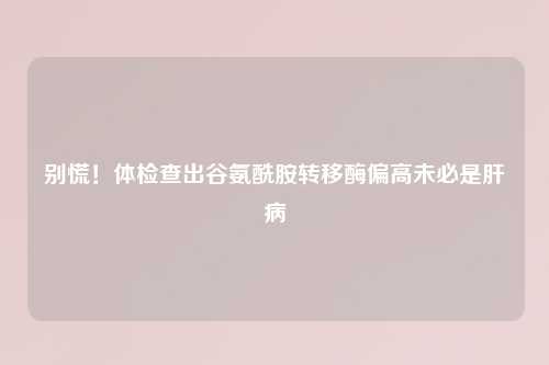 别慌！体检查出谷氨酰胺转移酶偏高未必是肝病