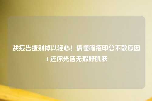 战痘告捷别掉以轻心！搞懂暗疮印总不散原因+还你光洁无瑕好肌肤