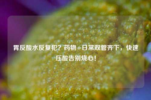 胃反酸水反复犯？药物+日常双管齐下，快速压酸告别烧心！
