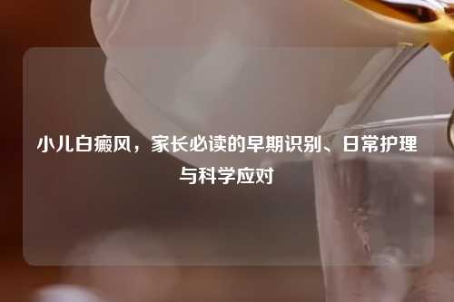 小儿白癜风，家长必读的早期识别、日常护理与科学应对