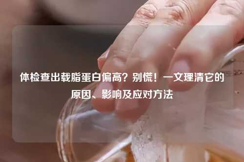 体检查出载脂蛋白偏高？别慌！一文理清它的原因、影响及应对     