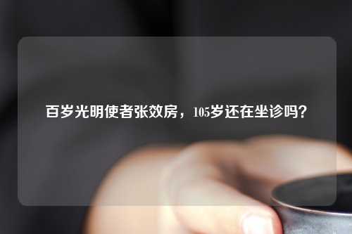 百岁光明使者张效房，105岁还在坐诊吗？