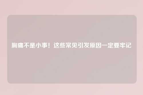 胸痛不是小事！这些常见引发原因一定要牢记
