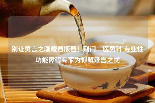 别让男言之隐藏着掖着！荆门二医男科 专业性功能障碍专家为你解难言之忧
