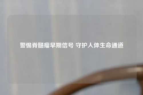 警惕脊髓瘤早期信号 守护人体生命通道