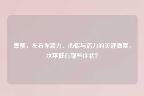 睾酮，左右你精力、心情与活力的关键激素，水平低有哪些症状？