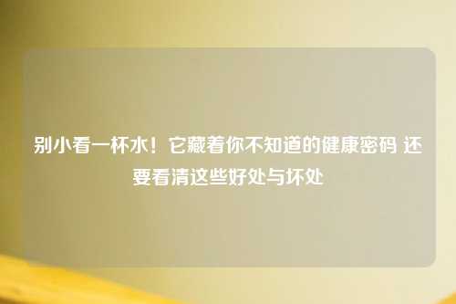 别小看一杯水！它藏着你不知道的健康密码 还要看清这些好处与坏处