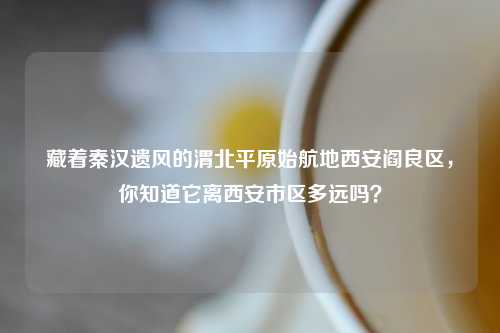 藏着秦汉遗风的渭北平原始航地西安阎良区,你知道它离西安市区多远吗?