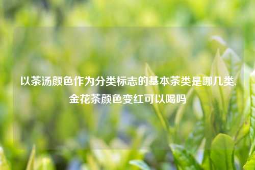 以茶汤颜色作为分类标志的基本茶类是哪几类,金花茶颜色变红可以喝吗