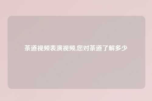 茶道视频表演视频,您对茶道了解多少