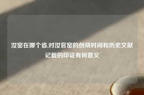 汝窑在哪个省,对汝官窑的创烧时间和历史文献记载的印证有何意义