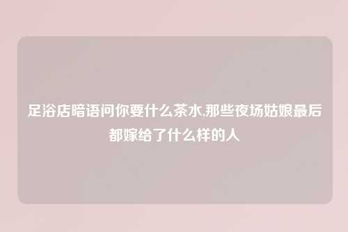 足浴店暗语问你要什么茶水,那些夜场姑娘最后都嫁给了什么样的人