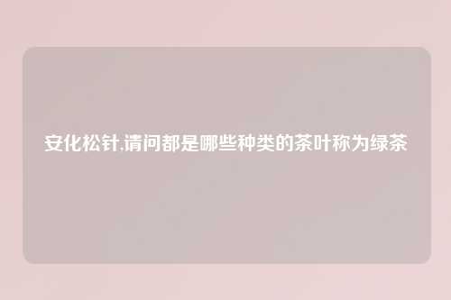 安化松针,请问都是哪些种类的茶叶称为绿茶