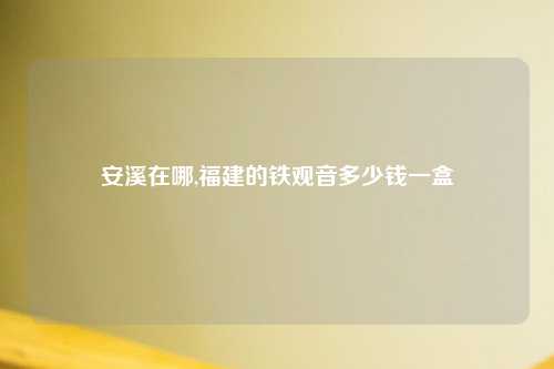 安溪在哪,福建的铁观音多少钱一盒