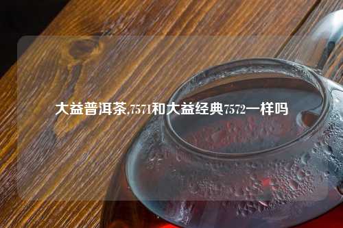 大益普洱茶,7571和大益经典7572一样吗