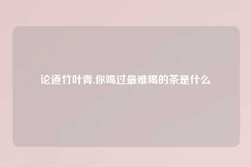 论道竹叶青,你喝过最难喝的茶是什么