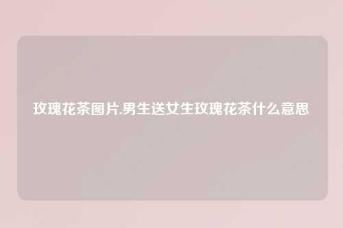玫瑰花茶图片,男生送女生玫瑰花茶什么意思